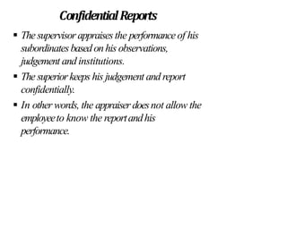 ConfidentialReports
 Thesupervisorappraisesthe performanceof his
subordinatesbasedonhis observations,
judgement and institutions.
 The superiorkeeps his judgement and report
confidentially.
 In other words, the appraiser doesnot allow the
employeeto know the reportandhis
performance.
 