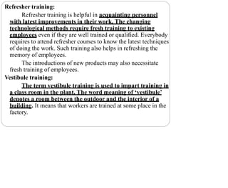 Refresher training:
Refresher training is helpful in acquainting personnel
with latest improvements in their work. The changing
technological methods require fresh training to existing
employees even if they are well trained or qualified. Everybody
requires to attend refresher courses to know the latest techniques
of doing the work. Such training also helps in refreshing the
memory of employees.
The introductions of new products may also necessitate
fresh training of employees.
Vestibule training:
The term vestibule training is used to impart training in
a class room in the plant. The word meaning of ‘vestibule’
denotes a room between the outdoor and the interior of a
building. It means that workers are trained at some place in the
factory.
 