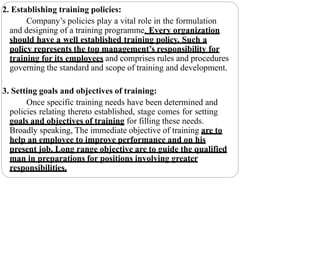 2. Establishing training policies:
Company’s policies play a vital role in the formulation
and designing of a training programme. Every organization
should have a well established training policy. Such a
policy represents the top management’s responsibility for
training for its employees and comprises rules and procedures
governing the standard and scope of training and development.
3. Setting goals and objectives of training:
Once specific training needs have been determined and
policies relating thereto established, stage comes for setting
goals and objectives of training for filling these needs.
Broadly speaking, The immediate objective of training are to
help an employee to improve performance and on his
present job. Long range objective are to guide the qualified
man in preparations for positions involving greater
responsibilities.
 