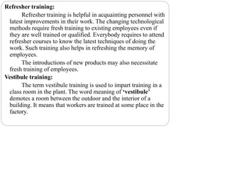 Refresher training:
Refresher training is helpful in acquainting personnel with
latest improvements in their work. The changing technological
methods require fresh training to existing employees even if
they are well trained or qualified. Everybody requires to attend
refresher courses to know the latest techniques of doing the
work. Such training also helps in refreshing the memory of
employees.
The introductions of new products may also necessitate
fresh training of employees.
Vestibule training:
The term vestibule training is used to impart training in a
class room in the plant. The word meaning of ‘vestibule’
demotes a room between the outdoor and the interior of a
building. It means that workers are trained at some place in the
factory.
 