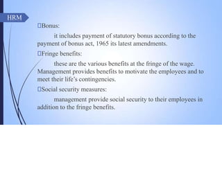 HRM
🠶Bonus:
it includes payment of statutory bonus according to the
payment of bonus act, 1965 its latest amendments.
🠶Fringe benefits:
these are the various benefits at the fringe of the wage.
Management provides benefits to motivate the employees and to
meet their life’s contingencies.
🠶Social security measures:
management provide social security to their employees in
addition to the fringe benefits.
 