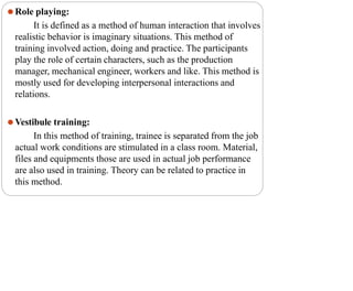 ⚫Role playing:
It is defined as a method of human interaction that involves
realistic behavior is imaginary situations. This method of
training involved action, doing and practice. The participants
play the role of certain characters, such as the production
manager, mechanical engineer, workers and like. This method is
mostly used for developing interpersonal interactions and
relations.
⚫Vestibule training:
In this method of training, trainee is separated from the job
actual work conditions are stimulated in a class room. Material,
files and equipments those are used in actual job performance
are also used in training. Theory can be related to practice in
this method.
 