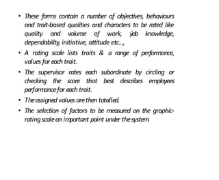 • These forms contain a number of obýectives, behaviours
and trait-based qualities and characters to be rated like
quality and volume of work, ýob knowledge,
dependability, initiative, attitude etc...,
• A rating scale lists traits & a range of performance,
values for eachtrait.
• The supervisor rates each subordinate by circling or
checking the score that best describes employees
performancefor eachtrait.
• Theassignedvalues arethen totalled.
• The selection of factors to be measured on the graphic-
ratingscalean important point under thesystem.
 