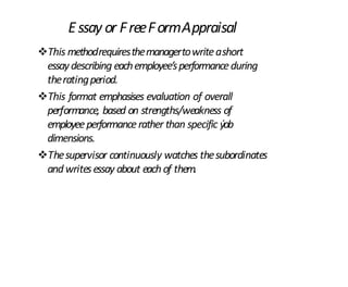 Essay or FreeFormAppraisal
This methodrequiresthemanagertowriteashort
essaydescribing eachemployee’sperformanceduring
theratingperiod.
This format emphasises evaluation of overall
performance, based on strengths/weakness of
employeeperformancerather than specific ýob
dimensions.
Thesupervisor continuously watches thesubordinates
andwritesessay about eachof them.
 