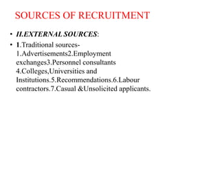 SOURCES OF RECRUITMENT
• II.EXTERNAL SOURCES:
• 1.Traditional sources-
1.Advertisements2.Employment
exchanges3.Personnel consultants
4.Colleges,Universities and
Institutions.5.Recommendations.6.Labour
contractors.7.Casual &Unsolicited applicants.
 