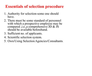 Essentials of selection procedure
1. Authority for selection-some one should
have.
2. There must be some standard of personnel
with which a prospective employee may be
compared ,i.e.,a comprehensive JD & JS
should be available beforehand.
3. Sufficient no. of applicants.
4. Scientific selection system.
5. Own/Using SelectionAgencies/Consultants.
 