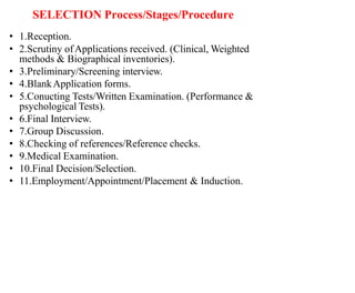 SELECTION Process/Stages/Procedure
• 1.Reception.
• 2.Scrutiny ofApplications received. (Clinical, Weighted
methods & Biographical inventories).
• 3.Preliminary/Screening interview.
• 4.BlankApplication forms.
• 5.Conucting Tests/Written Examination. (Performance &
psychological Tests).
• 6.Final Interview.
• 7.Group Discussion.
• 8.Checking of references/Reference checks.
• 9.Medical Examination.
• 10.Final Decision/Selection.
• 11.Employment/Appointment/Placement & Induction.
 