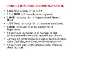 INDUCTION PROCESS/PROGRAMME
• 1.Reprting for duty to the HOD.
• 2.The HOD welcomes the new employee.
• 3.HOD introduce him to Organisational /Branch
Head.
• 4.O/B Head introduce him to important employees.
• 5.HOD introduces to all the employees of
Department.
• 6.Supervisor introduces to co-workers in that
section/unit to the work/job, material, machine etc.
• 7.Providing information about duties, responsibilities,
rights ,facilities, provisions, welfare measures etc.
• 8.Supervisor clarifies the doubts of new employee
about the work.
 