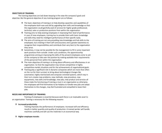 OBJECTIVES OF TRAINING:
The training objectives are laid down keeping in the view the company’s goals and
objective. But the general objective of any training program are as follows:
 The basic objectives of training is to help develop capacities and capabilities of
the employees both new and old by upgrading their skills and knowledge so that
the organisation could gainfully avail of services for higher grade professional,
technical, sales or production positions from within the organisation.
 Training aims to help existing employees in improving their level of performance.
In case of new employees, training has to provide them with basic knowledge
and skills they need for intelligent performance of their specific tasks.
 The aims of training are not only providing new knowledge and hob skills to the
employees, but creating in them self consciousness and a greater awareness to
recognize their responsibilities and contribute their very best to the organisation
they serve.
 Sometimes, it may not be possible for the management to fill in some important
work positions from outside. Under such conditions, the apprenticeship
programmes aiming at improving the skills of the present employees come to aid
of the company to tide over the position by making available their requirements
of the personnel from within the organisation.
 The main objective of training is to bring about efficiency and effectiveness in an
organisation. So that the organisation may remain competitive in highly
competitive market situations and for the achievements of organisational goals.
 Training play a significant role in dynamic companies which are more than often
on the run for their survival, to bring about technological changes like
automation, highly mechanized and computer oriented systems, which may in
their turn creates new problems, new methods, new procedure, new
equipments, new skills and knowledge, new jobs, new product and services all
these make the functioning of training a must in an organisation as otherwise,
the employees will find themselves to be helpless to handle new jobs and adapt
themselves to the changes, may feel frustrated and compelled to leave their
jobs.
NEEDS AND IMPORTANCE OF TRAINING:
Training of employees is essential because work-force is an invaluable asset to
an organisation. Training is necessary for the following reasons:
 Increased productivity:
Training improves the performance of employees. Increased skill and efficiency
results in better quantity and quality of production. A trained worker will handle
machines carefully and will use the materials in an economical way.
 Higher employee morale:
 