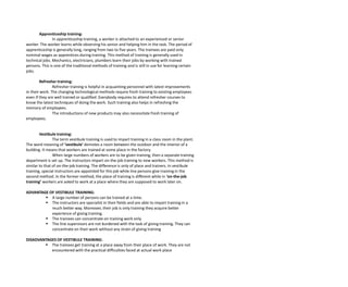 Apprenticeship training:
In apprenticeship training, a worker is attached to an experienced or senior
worker. The worker learns while observing his senior and helping him in the task. The period of
apprenticeship is generally long, ranging from two to five years. The trainees are paid only
nominal wages as apprentices during training. This method of training is generally used in
technical jobs. Mechanics, electricians, plumbers learn their jobs by working with trained
persons. This is one of the traditional methods of training and is still in use for learning certain
jobs.
Refresher training:
Refresher training is helpful in acquainting personnel with latest improvements
in their work. The changing technological methods require fresh training to existing employees
even if they are well trained or qualified. Everybody requires to attend refresher courses to
know the latest techniques of doing the work. Such training also helps in refreshing the
memory of employees.
The introductions of new products may also necessitate fresh training of
employees.
Vestibule training:
The term vestibule training is used to impart training in a class room in the plant.
The word meaning of ‘vestibule’ demotes a room between the outdoor and the interior of a
building. It means that workers are trained at some place in the factory.
When large numbers of workers are to be given training, then a separate training
department is set up. The instructors impart on-the-job training to new workers. This method is
similar to that of on-the-job training. The difference is only of place and trainers. In vestibule
training, special instructors are appointed for this job while line persons give training in the
second method. In the former method, the place of training is different while in ‘on-the-job
training’ workers are asked to work at a place where they are supposed to work later on.
ADVANTAGE OF VESTIBULE TRAINING:
 A large number of persons can be trained at a time.
 The instructors are specialist in their fields and are able to impart training in a
much better way. Moreover, their job is only training they acquire better
experience of giving training.
 The trainees can concentrate on training work only
 The line supervisors are not burdened with the task of giving training. They can
concentrate on their work without any strain of giving training
DISADVANTAGES OF VESTIBULE TRAINING:
 The trainees get training at a place away from their place of work. They are not
encountered with the practical difficulties faced at actual work place
 