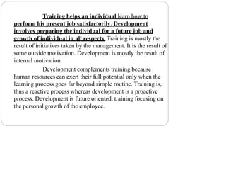 Training helps an individual learn how to
perform his present job satisfactorily. Development
involves preparing the individual for a future job and
growth of individual in all respects. Training is mostly the
result of initiatives taken by the management. It is the result of
some outside motivation. Development is mostly the result of
internal motivation.
Development complements training because
human resources can exert their full potential only when the
learning process goes far beyond simple routine. Training is,
thus a reactive process whereas development is a proactive
process. Development is future oriented, training focusing on
the personal growth of the employee.
 