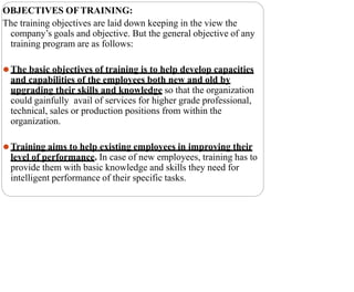 OBJECTIVES OFTRAINING:
The training objectives are laid down keeping in the view the
company’s goals and objective. But the general objective of any
training program are as follows:
⚫The basic objectives of training is to help develop capacities
and capabilities of the employees both new and old by
upgrading their skills and knowledge so that the organization
could gainfully avail of services for higher grade professional,
technical, sales or production positions from within the
organization.
⚫Training aims to help existing employees in improving their
level of performance. In case of new employees, training has to
provide them with basic knowledge and skills they need for
intelligent performance of their specific tasks.
 