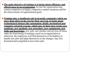 ⚫ The main objective of training is to bring about efficiency and
effectiveness in an organization. So that the organization may
remain competitive in highly competitive market situations and for
the achievements of organizational goals.
⚫ Training play a significant role in dynamic companies which are
more than often on the run for their survival, to bring about
technological changes like automation, highly mechanized and
computer oriented systems, which may in their turn creates new
problems, new methods, new procedure, new equipments, new
skills and knowledge, new jobs, new product and services all these
make the functioning of training a must in an organization as
otherwise, the employees will find themselves to be helpless to
handle new jobs and adapt themselves to the changes, may feel
frustrated and compelled to leave their jobs.
 