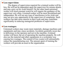 ⚫ Less supervision:
The degree of supervision required for a trained worker will be
less. He will not be dependent upon the supervisor for minute details
and may carry on his work himself. On the other hand untrained
worker will need constant watch he will require the guidance of the
supervisor very often.Atrained worker will be most disciplined and
independent. He will not any type of interference in his work and
may not give any opportunity to the supervisor of complaints. Such
workers can take more interest in their work and may contribute
significantly in reducing managerial problems of supervision.
⚫ Less wastages:
Untrained workers may waste more materials, damage machines and
equipments and may cause accidents.Accidents generally occur due
to deficiency in the operator and not in the machine.Atrained
worker will know the art of operating the machine properly. He will
also use the material and other equipments in a systematic way
causing less wastages. The control of less wastes will substantially
reduce the manufacturing cost. The amount spent of training the
workers will provide an asset to the organization
 