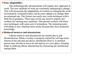 ⚫ Easy adaptability:
The technologically advancements will require new approach to
work. The new methods of work are constantly undergoing a change.
This will necessitate the adaptability of workers to changing the work
environment.Atrained worker can be more adaptive to change than
an untrained one. The former can easily new work technique with a
little bit of guidance. There may not be any need to employ few
workers for running new machines. The present workers will learn
new techniques with some sort of orientation. The trained persons
will adopt to new situation more easily because they have technical
knowledge.
⚫ Reduced turnover and absenteeism:
Labour turnover and absenteeism are mainly due to job
dissatisfaction. When a worker is properly trained he will take keen
interest in his job and can derive satisfaction from it.Asatisfied
person may not like to leave his job and try at a new place. Training
helps in reducing labour absenteeism by increasing job satisfaction
among them.
 