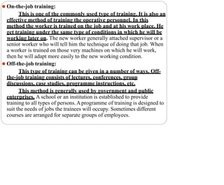⚫ On-the-job training:
This is one of the commonly used type of training. It is also an
effective method of training the operative personnel. In this
method the worker is trained on the job and at his work place. He
get training under the same type of conditions in which he will be
working later on. The new worker generally attached supervisor or a
senior worker who will tell him the technique of doing that job. When
a worker is trained on those very machines on which he will work,
then he will adapt more easily to the new working condition.
⚫ Off-the-job training:
This type of training can be given in a number of ways. Off-
the-job training consists of lectures, conferences, group
discussions, case studies, programme instructions, etc.
This method is generally used by government and public
enterprises. A school or an institution is established to provide
training to all types of persons.Aprogramme of training is designed to
suit the needs of jobs the trainees will occupy. Sometimes different
courses are arranged for separate groups of employees.
 