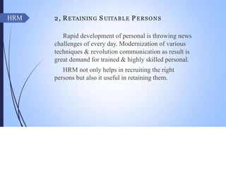 2, RETAINING S UITABLE P ERSONS
Rapid development of personal is throwing news
challenges of every day. Modernization of various
techniques & revolution communication as result is
great demand for trained & highly skilled personal.
HRM not only helps in recruiting the right
persons but also it useful in retaining them.
HRM
 