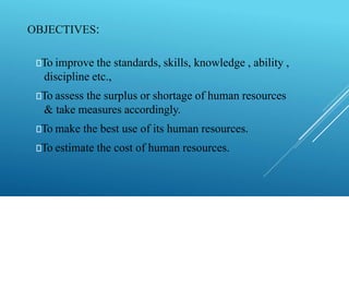 🠶To improve the standards, skills, knowledge , ability ,
discipline etc.,
🠶To assess the surplus or shortage of human resources
& take measures accordingly.
🠶To make the best use of its human resources.
🠶To estimate the cost of human resources.
OBJECTIVES:
 