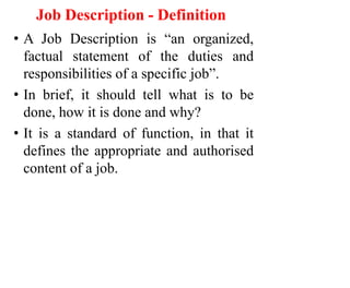 Job Description - Definition
• A Job Description is “an organized,
factual statement of the duties and
responsibilities of a specific job”.
• In brief, it should tell what is to be
done, how it is done and why?
• It is a standard of function, in that it
defines the appropriate and authorised
content of a job.
 