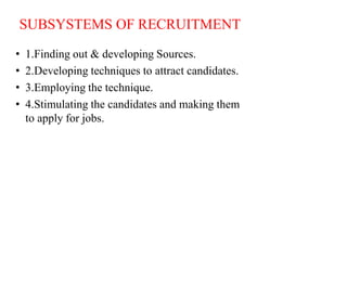 SUBSYSTEMS OF RECRUITMENT
• 1.Finding out & developing Sources.
• 2.Developing techniques to attract candidates.
• 3.Employing the technique.
• 4.Stimulating the candidates and making them
to apply for jobs.
 