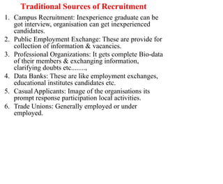 Traditional Sources of Recruitment
1. Campus Recruitment: Inexperience graduate can be
got interview, organisation can get inexperienced
candidates.
2. Public Employment Exchange: These are provide for
collection of information & vacancies.
3. Professional Organizations: It gets complete Bio-data
of their members & exchanging information,
clarifying doubts etc........,
4. Data Banks: These are like employment exchanges,
educational institutes candidates etc.
5. CasualApplicants: Image of the organisations its
prompt response participation local activities.
6. Trade Unions: Generally employed or under
employed.
 