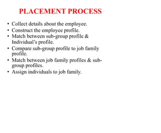 PLACEMENT PROCESS
• Collect details about the employee.
• Construct the employee profile.
• Match between sub-group profile &
Individual’s profile.
• Compare sub-group profile to job family
profile.
• Match between job family profiles & sub-
group profiles.
• Assign individuals to job family.
 