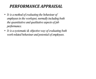 PERFORMANCE APPRAISAL
• It is amethod of evaluating the behaviourof
employeesin the workspot, normallyincludingboth
the quantitative and qualitative aspects of job
performance.
• It is asystematic& objectiveway of evaluating both
work-related behaviourand potential of employees.
 