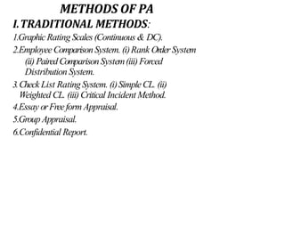 METHODS OF PA
I.TRADITIONAL METHODS:
1.GraphicRating Scales(Continuous & DC).
2.EmployeeComparisonSystem. (i)Rank OrderSystem
(ii)PairedComparisonSystem(iii)Forced
Distribution System.
3.Check List Rating System. (i)SimpleCL. (ii)
Weighted CL. (iii)Critical Incident Method.
4.Essay orFreeform Appraisal.
5.Group Appraisal.
6.Confidential Report.
 
