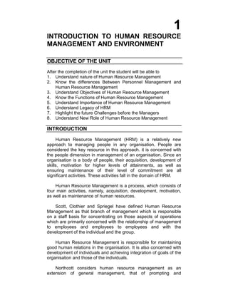 1
INTRODUCTION TO HUMAN RESOURCE
MANAGEMENT AND ENVIRONMENT
OBJECTIVE OF THE UNIT
After the completion of the unit the student will be able to
1. Understand nature of Human Resource Management
2. Know the differences Between Personnel Management and
Human Resource Management
3. Understand Objectives of Human Resource Management
4. Know the Functions of Human Resource Management
5. Understand Importance of Human Resource Management
6. Understand Legacy of HRM
7. Highlight the future Challenges before the Managers
8. Understand New Role of Human Resource Management
INTRODUCTION
Human Resource Management (HRM) is a relatively new
approach to managing people in any organisation. People are
considered the key resource in this approach. it is concerned with
the people dimension in management of an organisation. Since an
organisation is a body of people, their acquisition, development of
skills, motivation for higher levels of attainments, as well as
ensuring maintenance of their level of commitment are all
significant activities. These activities fall in the domain of HRM.
Human Resource Management is a process, which consists of
four main activities, namely, acquisition, development, motivation,
as well as maintenance of human resources.
Scott, Clothier and Spriegel have defined Human Resource
Management as that branch of management which is responsible
on a staff basis for concentrating on those aspects of operations
which are primarily concerned with the relationship of management
to employees and employees to employees and with the
development of the individual and the group.
Human Resource Management is responsible for maintaining
good human relations in the organisation. It is also concerned with
development of individuals and achieving integration of goals of the
organisation and those of the individuals.
Northcott considers human resource management as an
extension of general management, that of prompting and
 