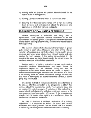 101
(ii) Helping them to prepare for greater responsibilities of the
higher levels of management;
(iii) Building, up the security and status of supervisors; and ‗.
(iv) Ensuring their technical competence with a view to enabling
them to know and understand all about the processes and
operations in which their workers participate.
TECHNIQUES OF EVALUATION OF TRAINING
Several techniques of evaluation are being used in
organisations. One approach towards evaluation is to use
experimental and control groups. Each group is randomly selected,
one to receive training (experimental) and the other not to receive
training (control).
The random selection helps to assure the formation of groups
quite similar to each other. Measures are taken of the relevant
indicators of success (e.g. words typed per minute, quality pieces
produced per hour, wires attached per minute) before and after
training for both groups. If the gains demonstrated by the
experimental group are better than those by the control group, the
training programme is labelled as successful.
Another method of training evaluation involves longitudinal or
time-series analysis. Measurements are taken before the
programme begins and are continued during and after the
programme is completed. These results are plotted on a graph to
determine whether changes have occurred and remain as a result
of the training effort. To further validate that change has occurred
as a result of training and not due to some other variable, a control
group may be included.
One simple method of evaluation is to send a questionnaire to
the trainees after the completion of the programme to obtain their
opinions about the programme‘s worth. Their opinions could also
be obtained through interviews. A variation of this method is to
measure the knowledge and/or skills that employees possess at the
commencement and completion of training. If the measurement
reveals that the results after training are satisfactory, then the
training may be taken as successful.
In order to conduct a thorough evaluation of a training
programme, it is important to assess the costs and benefits
associated with the programme. This is it difficult task, but· is useful
in convincing the management about the useful-ness of training.
 