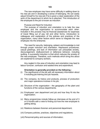 103
The new employee may have some difficulty in settling down to
his new job and in developing a sense of belonging. He can easily
adjust himself to his new job if he is given a clear explanation of the
work of the department to which he is attached. This introduction of
the employee to the job is known as induction.
Purpose and Need for Induction
The purpose of induction and orientation is to help the new
employee and the organization to accommodate each other.
Included in this process may be financial assistances for expenses
of travel filling out of pay roll and other forms, introduction to
colleagues and explanation of the policies and practices of the
organization, many other factors which serve to integrate the new
employee into the enterprise.
The need for security, belonging, esteem and knowledge is met
through proper induction and orientation. Haphazard procedures,
casual greetings, and lack of information can precipitate anxiety,
discouragement, disillusionment or defensive behavior, including
quitting. A successful induction is that which reduces the anxiety of
the new employee. Therefore, such methods which bring this about
are explained to company workers.
Any neglect in the area of induction and orientation may lead to
labour turnover, confusion and wasted time and expenditure.
Orientation is generally provided on the following :
(i) The significance of the job with all necessary information about
it including job training and job hazards.
(ii) The company, its history and products, process of production
and major operations involves in his job;
(iii) Structure of the organization - the geography of the plant and
functions of the various departments.
(iv) Employees‘ own department and job and how they fit into the
organization;
(v) Many programmes include follow-up interviews at the end of 3
or 6 months with a view to finding out how the new employee is
getting along;
(vi) Relations between foremen and personnel department;
(vii) Company policies, practices, objectives and regulations;
(viii) Personnel policy and sources of information;
 