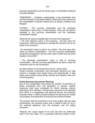 111
business shareholder and his family enjoy a comfortable livelihood
and good lifestyle.
TOMORROW..... Suddenly, unexpectedly, a key shareholder dies
and the business is disrupted instantly. What will be the outcome of
the shareholders' business interest and his family's livelihood and
lifestyle?
FUTURE..... The surviving shareholder and the deceased
shareholder‘s family face a critical decision. What are the options
available to the surviving shareholders and the deceased
shareholder‘s family?
What are the options available after the event has happened?
• The heirs become active in the business - Do they have the
experience, skills and expertise to manage the business and be an
asset to the company?
The deceased‘s share is sold to an outsider. The heirs keep their
share as inactive shareholders - Can the surviving shareholders
accept this arrangement with the extra input of effort and yet share
equally in the profits?
• The deceased shareholder‘s share is sold to surviving
shareholders - Will the surviving shareholders be able to raise the
necessary cash for this transaction?
An Ideal solution for all concerned could be...(action plan)
Proper business continuation and succession planning can help
prevent a business from being frozen and discontinued. It also
helps avoid conflict among family member and between heirs and
surviving owners.
Family Business Succession Planning
Due to the complexities surrounding the transfer of ownership of
family businesses from one generation to another, specific
resources have been developed for family business owners
planning for this transition. Among these resources is the McCabe
Arch which is a visualization and planning tool for the American
business owner. It offers practical solutions for planning the orderly
consumption and distribution of financial and emotional wealth.
The process, like the construction of an arch, begins with two solid
cornerstones, the business owner who is willing to plan for his or
her eventual departure from the business, and the willing
successor.
However, the unique aspect of an arch was that we continually
build it from two sides. For a succession planning model to work,
 