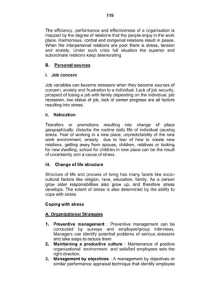 119
The efficiency, performance and effectiveness of a organisation is
mapped by the degree of relations that the people enjoy in the work
place. Harmonious, cordial and congenial relations result in peace.
When the interpersonal relations are poor there is stress, tension
and anxiety. Under such crisis full situation the superior and
subordinate relations keep deteriorating
B. Personal sources
i. Job concern
Job variables can become stressors when they become sources of
concern, anxiety and frustration to a individual. Lack of job security,
prospect of losing a job with family depending on the individual, job
recession, low status of job, lack of career progress are all factors
resulting into stress.
ii. Relocation
Transfers or promotions resulting into change of place
geographically, disturbs the routine daily life of individual causing
stress. Fear of working in a new place, unpredictability of the new
work environment, anxiety due to fear of how to create new
relations, getting away from spouse, children, relatives or looking
for new dwelling, school for children in new place can be the result
of uncertainity and a cause of stress.
iii. Change of life structure
Structure of life and process of living has many facets like socio-
cultural factors like religion, race, education, family. As a person
grow older responsibilities also grow up, and therefore stress
develops. The extent of stress is also determined by the ability to
cope with stress
Coping with stress
A. Organizational Strategies
1. Preventive management : Preventive management can be
conducted by surveys and employee/group interviews.
Managers can identify potential problems of serious stressors
and take steps to reduce them
2. Maintaining a productive culture : Maintenance of positive
organizational environment and satisfied employees sets the
right direction.
3. Management by objectives : A management by objectives or
similar performance appraisal technique that identify employee
 