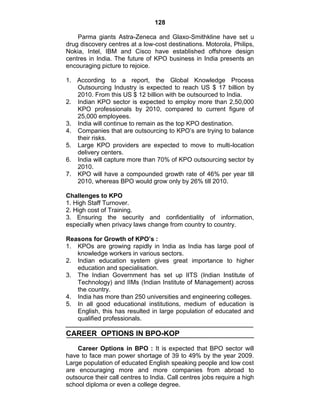 128
Parma giants Astra-Zeneca and Glaxo-Smithkline have set u
drug discovery centres at a low-cost destinations. Motorola, Philips,
Nokia, Intel, IBM and Cisco have established offshore design
centres in India. The future of KPO business in India presents an
encouraging picture to rejoice.
1. According to a report, the Global Knowledge Process
Outsourcing Industry is expected to reach US $ 17 billion by
2010. From this US $ 12 billion with be outsourced to India.
2. Indian KPO sector is expected to employ more than 2,50,000
KPO professionals by 2010, compared to current figure of
25,000 employees.
3. India will continue to remain as the top KPO destination.
4. Companies that are outsourcing to KPO‘s are trying to balance
their risks.
5. Large KPO providers are expected to move to multi-location
delivery centers.
6. India will capture more than 70% of KPO outsourcing sector by
2010.
7. KPO will have a compounded growth rate of 46% per year till
2010, whereas BPO would grow only by 26% till 2010.
Challenges to KPO
1. High Staff Turnover.
2. High cost of Training.
3. Ensuring the security and confidentiality of information,
especially when privacy laws change from country to country.
Reasons for Growth of KPO’s :
1. KPOs are growing rapidly in India as India has large pool of
knowledge workers in various sectors.
2. Indian education system gives great importance to higher
education and specialisation.
3. The Indian Government has set up IITS (Indian Institute of
Technology) and IIMs (Indian Institute of Management) across
the country.
4. India has more than 250 universities and engineering colleges.
5. In all good educational institutions, medium of education is
English, this has resulted in large population of educated and
qualified professionals.
CAREER OPTIONS IN BPO-KOP
Career Options in BPO : It is expected that BPO sector will
have to face man power shortage of 39 to 49% by the year 2009.
Large population of educated English speaking people and low cost
are encouraging more and more companies from abroad to
outsource their call centres to India. Call centres jobs require a high
school diploma or even a college degree.
 