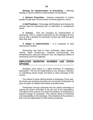 133
Strategy for Implementation of Downsizing : Following
strategy is used for effective implementation of downsizing :
1. Advance Preparation : Advance preparation to involve
people through open communication to thwart grapevine rumors.
2. Staff Feedback : Encourage staff feedback and impress the
ultimate need for downsizing with no alternative in management
hands.
3. Training : Train the managers for implementation of
downsizing. This is a painful experience for the managers as they
have to take a decision for termination of their own staff who gave
them their best.
4. Stages in Implementation : It is necessary to plan
downsizing in phases.
Downsizing may lead to lower overheads, faster decision-
making, lesser bureaucracy, improved communication and
entrepreneurial, executive behaviour. But, the disastrous effects of
downsizing cannot be neglected.
EMPLOYEE INCENTIVE SCHEMES LIKE STOCK
OPTIONS
Employee stock option is a latest technique of employee‘s
participation. This can be implemented by any company, institution
or undertaking whose shares are listed on stock exchange of the
country.
The method involves offering shares to employees. Every year,
the shares are revalued and prices are announced. Employees are
given an option to redeem their shares at quoted prices.
Participation through ownership has the distinct advantage of
making the worker committed to the job and to the organisation.
The object of this scheme is to check the tendency of employees of
frequent change of companies. This scheme sense of ownership
and responsibility on the employee. One drawback of the scheme is
that it can be implemented in profit making companies.
 