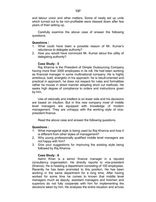 137
and labour union and other matters. Some of newly set up units
which turned out to be non-profitable were classed down after few
years of their setting up.
Carefully examine the above case of answer the following
questions.
Questions :
1. What could have been a possible reason of Mr. Kumar‘s
reluctance to delegate authority?
2. How you would have convinced Mr. Kumar about the utility of
delegating authority?
Case Study : 5
Raj Khanna is the President of Dimple Outsourcing Company
having more than 3000 employees in its roll. He had been working
as financial manager in some multinational company. He is highly
ambitious, bold, energetic in his approach. he is result-oriented and
practical in approach. he does not respect for rules and formalities
rather he moves in direct manner adopting short cut methods. He
seeks high degree of compliance to orders and instructions given
by him.
Use of rationally and intellect is on lower side and his decisions
are based on intuition. But in this new company most of middle
level managers are equipped with knowledge of modern
management. They are unhappy with the working style of vice-
president finance.
Read the above case and answer the following questions.
Questions :
1. What managerial style is being used by Raj Khanna and how it
is different from other styles of management?
2. Why young professionally qualified middle level managers are
not happy with him?
3. Give your suggestions for improving the existing style being
followed by Raj Khanna.
Case Study : 6
Aamir Khan is a senior finance manager in a reputed
consultancy organisation. He directly reports to vice-president
(finance). He is heading a department consisting of 100 employees.
Recently he has been promoted to this position. He has been
working in the same department for a long time. After having
worked for some time he comes to known that middle level
managers much as deputy, assistant managers and foremen and
superiors do not fully cooperate with him for implementing the
decisions taken by him. He analyses the entire situation and arrives
 