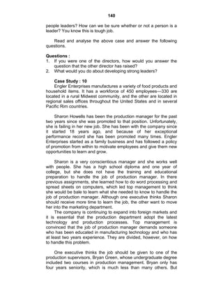 140
people leaders? How can we be sure whether or not a person is a
leader? You know this is tough job.
Read and analyse the above case and answer the following
questions.
Questions :
1. If you were one of the directors, how would you answer the
question that the other director has raised?
2. What would you do about developing strong leaders?
Case Study : 10
Engler Enterprises manufactures a variety of food products and
household items. It has a workforce of 450 employees—330 are
located in a rural Midwest community, and the other are located in
regional sales offices throughout the United States and in several
Pacific Rim countries.
Sharon Howells has been the production manager for the past
two years since she was promoted to that position. Unfortunately,
she is failing in her new job. She has been with the company since
it started 18 years ago, and because of her exceptional
performance record she has been promoted many times. Engler
Enterprises started as a family business and has followed a policy
of promotion from within to motivate employees and give them new
opportunities to learn and grow.
Sharon is a very conscientious manager and she works well
with people. She has a high school diploma and one year of
college, but she does not have the training and educational
preparation to handle the job of production manager. In there
previous assignments, she learned how to do word processing and
spread sheets on computers, which led top management to think
she would be bale to learn what she needed to know to handle the
job of production manager. Although one executive thinks Sharon
should receive more time to learn the job, the other want to move
her into the marketing department.
The company is continuing to expand into foreign markets and
it is essential that the production department adopt the latest
technology and production processes. Top management is
convinced that the job of production manager demands someone
who has been educated in manufacturing technology and who has
at least two years experience. They are divided, however, on how
to handle this problem.
One executive thinks the job should be given to one of the
production supervisors, Bryan Green, whose undergraduate degree
included two courses in production management. Bryan only has
four years seniority, which is much less than many others. But
 