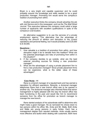141
Bryan is a very bright and capable supervisor and he could
probably acquire the knowledge and skills needed to be a good
production manager. Promoting him would serve the company‘s
tradition of promoting from within.
Another executive thinks the company should advertise the job
with Job Service and in the newspaper, such as the The Wall Street
Journal. This executive believes the company could solicit a large
number of applicants with excellent qualifications in spite of the
company‘s rural location.
An alternative suggestion is to use the services of a private
employment agency. This alternative has the advantage of
reducing the amount of attrition and disruption to the current
operations and personal feeling, but it would probably cost $ 25,000
to $ 30,000.
Questions :
1. How valuable is a tradition of promotion from within, and how
disruptive might it be to deviate from this tradition? What are
the potential advantages and risks of promoting from within in
this situation?
2. If the company decides to go outside, what are the best
external recruiting sources for finding a new production
manager?
3. What are the advantages of using a private placement firm to
find a new production manager? Since private placement firms
can be expensive, what is the dollar value of these
advantages?
Case Study : 11
Rane is a branch manager of a reputed bank and has earned a
reputation for efficient operations. Recently, a divisional manager
telephones Rane that a new branch office was to be opened in
another city. The divisional manager also informed Rane that senior
management is highly pleased with the way his branch office has
been functioning in the past and would like him to recommend
someone from his office for promotion as branch manager to
manage the new branch.
Rane started analysis of his subordinate staff to determine who
might make a good manager. He as narrowed his choice down to
two persons within his office: Ms. Anita and Mr. Malla. Both Anita
and Malla are young persons in early forties. Each has a
management degree from reputed institutes. Anita usually seems
more effective and tactful when dealing with customers. Both have
 