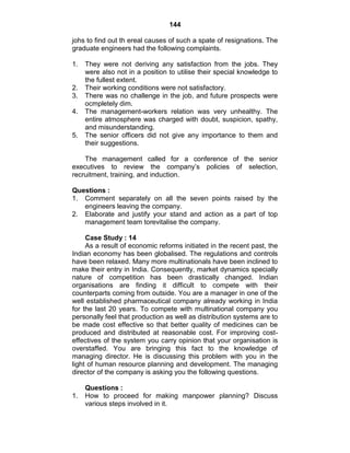 144
johs to find out th ereal causes of such a spate of resignations. The
graduate engineers had the following complaints.
1. They were not deriving any satisfaction from the jobs. They
were also not in a position to utilise their special knowledge to
the fullest extent.
2. Their working conditions were not satisfactory.
3. There was no challenge in the job, and future prospects were
ocmpletely dim.
4. The management-workers relation was very unhealthy. The
entire atmosphere was charged with doubt, suspicion, spathy,
and misunderstanding.
5. The senior officers did not give any importance to them and
their suggestions.
The management called for a conference of the senior
executives to review the company‘s policies of selection,
recruitment, training, and induction.
Questions :
1. Comment separately on all the seven points raised by the
engineers leaving the company.
2. Elaborate and justify your stand and action as a part of top
management team torevitalise the company.
Case Study : 14
As a result of economic reforms initiated in the recent past, the
Indian economy has been globalised. The regulations and controls
have been relaxed. Many more multinationals have been inclined to
make their entry in India. Consequently, market dynamics specially
nature of competition has been drastically changed. Indian
organisations are finding it difficult to compete with their
counterparts coming from outside. You are a manager in one of the
well established pharmaceutical company already working in India
for the last 20 years. To compete with multinational company you
personally feel that production as well as distribution systems are to
be made cost effective so that better quality of medicines can be
produced and distributed at reasonable cost. For improving cost-
effectives of the system you carry opinion that your organisation is
overstaffed. You are bringing this fact to the knowledge of
managing director. He is discussing this problem with you in the
light of human resource planning and development. The managing
director of the company is asking you the following questions.
Questions :
1. How to proceed for making manpower planning? Discuss
various steps involved in it.
 