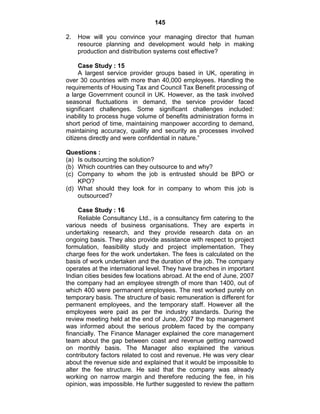 145
2. How will you convince your managing director that human
resource planning and development would help in making
production and distribution systems cost effective?
Case Study : 15
A largest service provider groups based in UK, operating in
over 30 countries with more than 40,000 employees. Handling the
requirements of Housing Tax and Council Tax Benefit processing of
a large Government council in UK. However, as the task involved
seasonal fluctuations in demand, the service provider faced
significant challenges. Some significant challenges included:
inability to process huge volume of benefits administration forms in
short period of time, maintaining manpower according to demand,
maintaining accuracy, quality and security as processes involved
citizens directly and were confidential in nature.‖
Questions :
(a) Is outsourcing the solution?
(b) Which countries can they outsource to and why?
(c) Company to whom the job is entrusted should be BPO or
KPO?
(d) What should they look for in company to whom this job is
outsourced?
Case Study : 16
Reliable Consultancy Ltd., is a consultancy firm catering to the
various needs of business organisations. They are experts in
undertaking research, and they provide research data on an
ongoing basis. They also provide assistance with respect to project
formulation, feasibility study and project implementation. They
charge fees for the work undertaken. The fees is calculated on the
basis of work undertaken and the duration of the job. The company
operates at the international level. They have branches in important
Indian cities besides few locations abroad. At the end of June, 2007
the company had an employee strength of more than 1400, out of
which 400 were permanent employees. The rest worked purely on
temporary basis. The structure of basic remuneration is different for
permanent employees, and the temporary staff. However all the
employees were paid as per the industry standards. During the
review meeting held at the end of June, 2007 the top management
was informed about the serious problem faced by the company
financially. The Finance Manager explained the core management
team about the gap between coast and revenue getting narrowed
on monthly basis. The Manager also explained the various
contributory factors related to cost and revenue. He was very clear
about the revenue side and explained that it would be impossible to
alter the fee structure. He said that the company was already
working on narrow margin and therefore reducing the fee, in his
opinion, was impossible. He further suggested to review the pattern
 