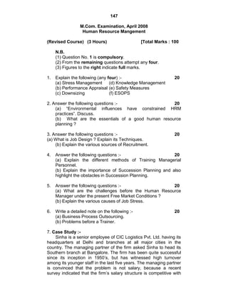 147
M.Com. Examination, April 2008
Human Resource Mangement
(Revised Course) (3 Hours) [Total Marks : 100
N.B.
(1) Question No. 1 is compulsory.
(2) From the remaining questions attempt any four.
(3) Figures to the right indicate full marks.
1. Explain the following (any four) :- 20
(a) Stress Management (d) Knowledge Management
(b) Performance Appraisal (e) Safety Measures
(c) Downsizing (f) ESOPS
2. Answer the following questions :- 20
(a) ―Environmental influences have constrained HRM
practices‖. Discuss.
(b) What are the essentials of a good human resource
planning ?
3. Answer the following questions :- 20
(a) What is Job Design ? Explain its Techniques.
(b) Explain the various sources of Recruitment.
4. Answer the following questions :- 20
(a) Explain the different methods of Training Managerial
Personnel.
(b) Explain the importance of Succession Planning and also
highlight the obstacles in Succession Planning.
5. Answer the following questions :- 20
(a) What are the challenges before the Human Resource
Manager under the present Free Market Conditions ?
(b) Explain the various causes of Job Stress.
6. Write a detailed note on the following :- 20
(a) Business Process Outsourcing.
(b) Problems before a Trainer.
7. Case Study :-
Sinha is a senior employee of CIC Logistics Pvt. Ltd. having its
headquarters at Delhi and branches at all major cities in the
country. The managing partner of the firm asked Sinha to head its
Southern branch at Bangalore. The firm has been quite successful
since its inception in 1950‘s, but has witnessed high turnover
among its younger staff in the last five years. The managing partner
is convinced that the problem is not salary, because a recent
survey indicated that the firm‘s salary structure is competitive with
 