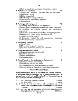 150
(d) Role of recruitment agencies in the selection process
4. Performance Appraisal 12
(a) Introduction - Definition, Objectives, need and importance
(b) Evaluation Process
(c) Ethics of appraisal
(d) Merit rating - meaning, methods
(e) Limitations of performance appraisal
(f) Recent trends
5. Training and Development 12
(a) Training - need, objectives and importance
(b) Management Development Programme - Need, objectives
(c) Designing an effective training and development
programme
(d) Evaluation of the effectiveness of the training programme
(e) Relevance of Video Display Terminals (VDT)
(f) Challenges before a trainer
(g) Designing models for self development knowledge
enrichment and career advancement
6. Succession Planning 7
(a) Time Frame
(b) Elements of succession planning
(c) Issues in succession planning and solutions
7. Employee health and safety 7
(a) Physical health and mental health
(b) Safety measures
(c) Stress management
(d) Employee welfare
8. Recent Trends in Human Resource Management 8
(a) Business Process outsourcing
(b) Downsizing - causes and effects
(c) Employee incentive schemes like stock options
(d) Human Resource Management from global perspective
Pattern of Question Paper
The question paper will be of 100 marks and 3 hours duration
In all there will be six questions out of which Question No. 1 is
compulsory, which carries 20 marks. From the remaining any
four questions need to be attempted.
Q.1. (a) Explain the following (any five) 10 Marks
(b) Case Study 10 Marks
Q. 2. to Q. 5. will have three sub questions viz. a, b
and c out of which two need to be attempted. Each carries
10 Marks. 20 Marks
Q. 6. will have six sub questions out of which four need to be
attempted. Each carries 5 marks. 20 Marks.

 