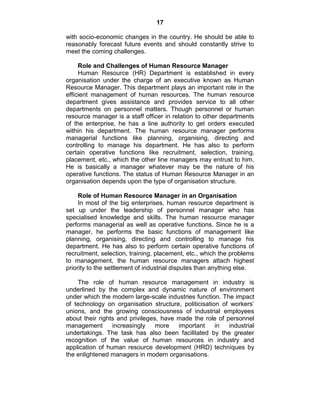 17
with socio-economic changes in the country. He should be able to
reasonably forecast future events and should constantly strive to
meet the coming challenges.
Role and Challenges of Human Resource Manager
Human Resource (HR) Department is established in every
organisation under the charge of an executive known as Human
Resource Manager. This department plays an important role in the
efficient management of human resources. The human resource
department gives assistance and provides service to all other
departments on personnel matters. Though personnel or human
resource manager is a staff officer in relation to other departments
of the enterprise, he has a line authority to get orders executed
within his department. The human resource manager performs
managerial functions like planning, organising, directing and
controlling to manage his department. He has also to perform
certain operative functions like recruitment, selection, training,
placement, etc., which the other line managers may entrust to him.
He is basically a manager whatever may be the nature of his
operative functions. The status of Human Resource Manager in an
organisation depends upon the type of organisation structure.
Role of Human Resource Manager in an Organisation
In most of the big enterprises, human resource department is
set up under the leadership of personnel manager who has
specialised knowledge and skills. The human resource manager
performs managerial as well as operative functions. Since he is a
manager, he performs the basic functions of management like
planning, organising, directing and controlling to manage his
department. He has also to perform certain operative functions of
recruitment, selection, training, placement, etc., which the problems
to management, the human resource managers attach highest
priority to the settlement of industrial disputes than anything else.
The role of human resource management in industry is
underlined by the complex and dynamic nature of environment
under which the modern large-scale industries function. The impact
of technology on organisation structure, politicisation of workers‘
unions, and the growing consciousness of industrial employees
about their rights and privileges, have made the role of personnel
management increasingly more important in industrial
undertakings. The task has also been facilitated by the greater
recognition of the value of human resources in industry and
application of human resource development (HRD) techniques by
the enlightened managers in modern organisations.
 