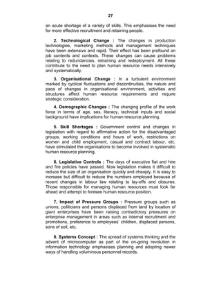 27
an acute shortage of a variety of skills. This emphasises the need
for more effective recruitment and retaining people.
2. Technological Change : The changes in production
technologies, marketing methods and management techniques
have been extensive and rapid. Their effect has been profound on
job contents and contexts. These changes can cause problems
relating to redundancies, retraining and redeployment. All these
contribute to the need to plan human resource needs intensively
and systematically.
3. Organisational Change : In a turbulent environment
marked by cyclical fluctuations and discontinuities, the nature and
pace of changes in organisational environment, activities and
structures affect human resource requirements and require
strategic consideration.
4. Demographic Changes : The changing profile of the work
force in terms of age, sex, literacy, technical inputs and social
background have implications for human resource planning.
5. Skill Shortages : Government control and changes in
legislation with regard to affirmative action for the disadvantaged
groups, working conditions and hours of work, restrictions on
women and child employment, casual and contract labour, etc.
have stimulated the organisations to become involved in systematic
human resource planning.
6. Legislative Controls : The days of executive fiat and hire
and fire policies have passed. Now legislation makes it difficult to
reduce the size of an organisation quickly and cheaply. It is easy to
increase but difficult to reduce the numbers employed because of
recent changes in labour law relating to lay-offs and closures.
Those responsible for managing human resources must look far
ahead and attempt to foresee human resource position.
7. Impact of Pressure Groups : Pressure groups such as
unions, politicians and persons displaced from land by location of
giant enterprises have been raising contradictory pressures on
enterprise management in areas such as internal recruitment and
promotions, preference to employees‘ children, displaced persons,
sons of soil, etc.
8. Systems Concept : The spread of systems thinking and the
advent of microcomputer as part of the on-going revolution in
information technology emphasises planning and adopting newer
ways of handling voluminous personnel records.
 
