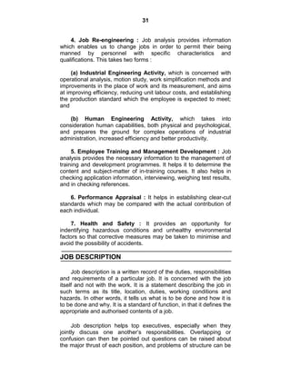 31
4. Job Re-engineering : Job analysis provides information
which enables us to change jobs in order to permit their being
manned by personnel with specific characteristics and
qualifications. This takes two forms :
(a) Industrial Engineering Activity, which is concerned with
operational analysis, motion study, work simplification methods and
improvements in the place of work and its measurement, and aims
at improving efficiency, reducing unit labour costs, and establishing
the production standard which the employee is expected to meet;
and
(b) Human Engineering Activity, which takes into
consideration human capabilities, both physical and psychological,
and prepares the ground for complex operations of industrial
administration, increased efficiency and better productivity.
5. Employee Training and Management Development : Job
analysis provides the necessary information to the management of
training and development programmes. It helps it to determine the
content and subject-matter of in-training courses. It also helps in
checking application information, interviewing, weighing test results,
and in checking references.
6. Performance Appraisal : It helps in establishing clear-cut
standards which may be compared with the actual contribution of
each individual.
7. Health and Safety : It provides an opportunity for
indentifying hazardous conditions and unhealthy environmental
factors so that corrective measures may be taken to minimise and
avoid the possibility of accidents.
JOB DESCRIPTION
Job description is a written record of the duties, responsibilities
and requirements of a particular job. It is concerned with the job
itself and not with the work. It is a statement describing the job in
such terms as its title, location, duties, working conditions and
hazards. In other words, it tells us what is to be done and how it is
to be done and why. It is a standard of function, in that it defines the
appropriate and authorised contents of a job.
Job description helps top executives, especially when they
jointly discuss one another‘s responsibilities. Overlapping or
confusion can then be pointed out questions can be raised about
the major thrust of each position, and problems of structure can be
 