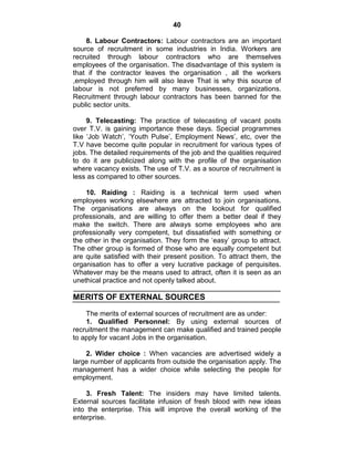 40
8. Labour Contractors: Labour contractors are an important
source of recruitment in some industries in India. Workers are
recruited through labour contractors who are themselves
employees of the organisation. The disadvantage of this system is
that if the contractor leaves the organisation , all the workers
,employed through him will also leave That is why this source of
labour is not preferred by many businesses, organizations.
Recruitment through labour contractors has been banned for the
public sector units.
9. Telecasting: The practice of telecasting of vacant posts
over T.V. is gaining importance these days. Special programmes
like ‗Job Watch‘, ‗Youth Pulse‘, Employment News‘, etc, over the
T.V have become quite popular in recruitment for various types of
jobs. The detailed requirements of the job and the qualities required
to do it are publicized along with the profile of the organisation
where vacancy exists. The use of T.V. as a source of recruitment is
less as compared to other sources.
10. Raiding : Raiding is a technical term used when
employees working elsewhere are attracted to join organisations.
The organisations are always on the lookout for qualified
professionals, and are willing to offer them a better deal if they
make the switch. There are always some employees who are
professionally very competent, but dissatisfied with something or
the other in the organisation. They form the ‗easy‘ group to attract.
The other group is formed of those who are equally competent but
are quite satisfied with their present position. To attract them, the
organisation has to offer a very lucrative package of perquisites.
Whatever may be the means used to attract, often it is seen as an
unethical practice and not openly talked about.
MERITS OF EXTERNAL SOURCES
The merits of external sources of recruitment are as under:
1. Qualified Personnel: By using external sources of
recruitment the management can make qualified and trained people
to apply for vacant Jobs in the organisation.
2. Wider choice : When vacancies are advertised widely a
large number of applicants from outside the organisation apply. The
management has a wider choice while selecting the people for
employment.
3. Fresh Talent: The insiders may have limited talents.
External sources facilitate infusion of fresh blood with new ideas
into the enterprise. This will improve the overall working of the
enterprise.
 