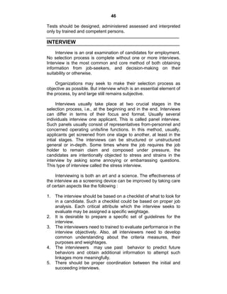 46
Tests should be designed, administered assessed and interpreted
only by trained and competent persons.
INTERVIEW
Interview is an oral examination of candidates for employment.
No selection process is complete without one or more interviews.
Interview is the most common and core method of both obtaining
information from job-seekers, and decision-making on their
suitability or otherwise.
Organizations may seek to make their selection process as
objective as possible. But interview which is an essential element of
the process, by and large still remains subjective.
Interviews usually take place at two crucial stages in the
selection process, i.e., at the beginning and in the end. Interviews
can differ in terms of their focus and format. Usually several
individuals interview one applicant. This is called panel interview.
Such panels usually consist of representatives from-personnel and
concerned operating units/line functions. In this method, usually,
applicants get screened from one stage to another, at least in the
intial stages. The interviews can be structured or unstructured
general or in-depth. Some times where the job requires the job
holder to remain claim and composed under pressure, the
candidates are intentionally objected to stress and strains in the
interview by asking some annoying or embarrassing questions.
This type of interview called the stress interview.
Interviewing is both an art and a science. The effectiveness of
the interview as a screening device can be improved by taking care
of certain aspects like the following :
1. The interview should be based on a checklist of what to look for
in a candidate. Such a checklist could be based on proper job
analysis. Each critical attribute which the interview seeks to
evaluate may be assigned a specific weightage.
2. It is desirable to prepare a specific set of guidelines for the
interview.
3. The interviewers need to trained to evaluate performance in the
interview objectively. Also, all interviewers need to develop
common understanding about the criteria measures, their
purposes and weightages.
4. The interviewers may use past behavior to predict future
behaviors and obtain additional information to attempt such
linkages more meaningfully.
5. There should be proper coordination between the initial and
succeeding interviews.
 