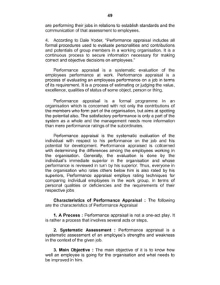 49
are performing their jobs in relations to establish standards and the
communication of that assessment to employees.
4. According to Dale Yoder, ―Performance appraisal includes all
formal procedures used to evaluate personalities and contributions
and potentials of group members in a working organisation. It is a
continuous process to secure information necessary for making
correct and objective decisions on employees.‖
Performance appraisal is a systematic evaluation of the
employees performance at work. Performance appraisal is a
process of evaluating an employees performance on a job in terms
of its requirement. It is a process of estimating or judging the value,
excellence, qualities of status of some object, person or thing.
Performance appraisal is a formal programme in an
organisation which is concerned with not only the contributions of
the members who form part of the organisation, but aims at spotting
the potential also. The satisfactory performance is only a part of the
system as a whole and the management needs more information
than mere performance ratings of the subordinates.
Performance appraisal is the systematic evaluation of the
individual with respect to his performance on the job and his
potential for development. Performance appraised is collcerned
with determining the differences among the employees working in
the organisation. Generally, the evaluation is done by the
individual‘s immediate superior in the organisation and whose
performance is reviewed in turn by his superior. Thus, everyone in
the organisation who rates others below him is also rated by his
superiors, Performance appraisal employs rating techniques for
comparing individual employees in the work group, in terms of
personal qualities or deficiencies and the requirements of their
respective jobs
Characteristics of Performance Appraisal : The following
are the characteristics of Performance Appraisal
1. A Process : Performance appraisal is not a one-act play. It
is rather a process that involves several acts or steps.
2. Systematic Assessment : Performance appraisal is a
systematic assessment of an employee‘s strengths and weakness
in the context of the given job.
3. Main Objective : The main objective of it is to know how
well an employee is going for the organisation and what needs to
be improved in him.
 