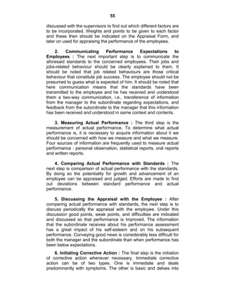 55
discussed with the supervisors to find out which different factors are
to be incorporated. Weights and points to be given to each factor
and these then should be indicated on the Appraisal Form, and
later on used for appraising the performance of the employees.
2. Communicating Performance Expectations to
Employees : The next important step is to communicate the
aforesaid standards to the concerned employees. Their jobs and
jobs-related behaviour should be clearly explained to them. It
should be noted that job related behaviours are those critical
behaviour that constitute job success. The employee should not be
presumed to guess what is expected of him. It should be noted that
here communication means that the standards have been
transmitted to the employee and he has received and understood
them a two-way communication, i.e., transference of information
from the manager to the subordinate regarding expectations, and
feedback from the subordinate to the manager that this information
has been received and understood in same context and contents.
3. Measuring Actual Performance : The third step is the
measurement of actual performance. To determine what actual
performance is, it is necessary to acquire information about it we
should be concerned with how we measure and what we measure.
Four sources of information are frequently used to measure actual
performance : personal observation, statistical reports, oral reports
and written reports.
4. Comparing Actual Performance with Standards : The
next step is comparison of actual performance with the standards.
By doing so the potentiality for growth and advancement of an
employee can be appraised and judged. Efforts are made to find
out deviations between standard performance and actual
performance.
5. Discussing the Appraisal with the Employee : After
comparing actual performance with standards, the next step is to
discuss periodically the appraisal with the employee. Under this
discussion good points, weak points, and difficulties are indicated
and discussed so that performance is improved. The information
that the subordinate receives about his performance assessment
has a great impact of his self-esteem and on his subsequent
performance. Conveying good news is considerably less difficult for
both the manager and the subordinate than when performance has
been below expectations.
6. Initiating Corrective Action : The final step is the initiation
of corrective action whenever necessary. Immediate corrective
action can be of two types. One is immediate and deals
predominantly with symptoms. The other is basic and delves into
 