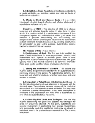 59
6. It Establishes Goals Yardsticks : It establishes standards
or goals yardsticks as operating guides and also as basis of
performance evaluation.
7. Efforts to Blend and Balance Goals : It is a system
intentionally directed toward effective and efficient attainment of
organistional and personal goals.
Objectives of MBO : The objective of MBO is to change
behaviour and attitudes towards getting th ejob done. In other
words, it is results-oriented. It is performance that counts. It is a
management system and philosophy that stress goals rather than
methods. It provides responsibility and accountability and
recognises that workers or employees have needs for achievement
and self-fulfillment. It meets these needs by providing opportunities
for participation in goal setting process. Subordinates become
involved in planning their own careers.
The Process of MBO : It is as follows :
1. Establishment of Goal : The first step is to establish the
goals of each subordinate. In some organisations, superiors and
subordinates work together to establish goals. While in other
organisation, superiors establish goals for subordinates. The goals
typically refer to the desired outcome to be achieved. Thereafter
these goals can be used to evaluate employee performance.
2. Setting the Performance Standard : The second step
involves setting the performance standard for the subordinates in a
previously arranged time period. As subordinates perform, they
know fairly well what there is to do, what has been done, and what
remains to be done.
3. Comparison of Actual Goals with the Standard Goals : In
the third step the actual level goal attainment is compared with the
standard goals. The evaluator explores reasons of the goals that
were not met and for the goals that were exceeded. This step helps
to determine possible training needs. It also alerts the superior to
conditions in the organisation that may affect a subordinate but
over which the subordinate has no control.
4. Establishing New Goals, New Strategies : The final step
involves establishing new goals and, possibly, new strategies for
goals not previously attained. At this point, subordinate and
superior involvement in goal-setting may change. Subordinates
who successfully reach the established goals may be allowed to
participate more in the goal-setting process next time. The process
is repeated.
 